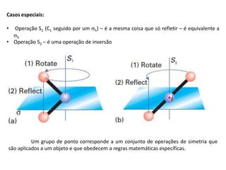Casos especiais:
• Operação S1 (C1 seguido por um h) – é a mesma coisa que só refletir – é equivalente a
h
• Operação S2 – é uma operação de inversão
Um grupo de ponto corresponde a um conjunto de operações de simetria que
são aplicados a um objeto e que obedecem a regras matemáticas específicas.
 