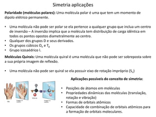 Simetria aplicações
Polaridade (moléculas polares): Uma molécula polar é uma que tem um momento de
dipolo elétrico permanente.
• Uma molécula não pode ser polar se ela pertence a qualquer grupo que inclua um centro
de inversão – A inversão implica que a molécula tem distribuição de carga idêntica em
todos os pontos opostos diametralmente ao centro.
• Qualquer dos grupos D e seus derivados.
• Os grupos cúbicos Oh e Td
• Grupo icosaédrico I.
Moléculas Quirais: Uma molécula quiral é uma molécula que não pode ser sobreposta sobre
a sua própria imagem de reflexão.
• Uma molécula não pode ser quiral se ela possuir eixo de rotação impróprio (Sn)
Aplicações possíveis do conceito de simetria:
• Posições de átomos em moléculas
• Propriedades dinâmicas das moléculas (translação,
rotação e vibração)
• Formas de orbitais atômicos
• Capacidade de combinação de orbitais atômicos para
a formação de orbitais moleculares.
 