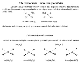 Complexos Quadrado planares
Os únicos isômeros simples dos complexos quadrado planares são os isômeros cis e trans
[MA2B2]
M
B
A
B
A
M
B
A
A
B
cis-[MA2B2] trans-[MA2B2]
[MA2BC]
M
B
A
C
A
M
C
A
A
B
cis-[MA2BC] trans-[MA2BC]
Estereoisomeria – isomeria geométrica
Os isômeros geométricos diferem entre si, pela disposição relativa dos átomos na
molécula. No caso de uma molécula planar, os isômeros geométricos são conhecidos como
cis ou trans.
Pt
H3N
Cl
NH3
Cl
isômero cis (C2v)
Pt
H3N
Cl
Cl
NH3
isômero trans (D2h)
Os isômeros cis e trans, em geral, apresentam propriedades bastante distintas
 