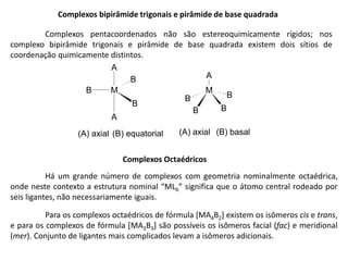 Complexos bipirâmide trigonais e pirâmide de base quadrada
Complexos pentacoordenados não são estereoquimicamente rígidos; nos
complexo bipirâmide trigonais e pirâmide de base quadrada existem dois sítios de
coordenação quimicamente distintos.
M
B B
B
B
A
(A) axial (B) basal
M
A
A
B
B
B
(A) axial (B) equatorial
Complexos Octaédricos
Há um grande número de complexos com geometria nominalmente octaédrica,
onde neste contexto a estrutura nominal “ML6” significa que o átomo central rodeado por
seis ligantes, não necessariamente iguais.
Para os complexos octaédricos de fórmula [MA4B2] existem os isômeros cis e trans,
e para os complexos de fórmula [MA3B3] são possíveis os isômeros facial (fac) e meridional
(mer). Conjunto de ligantes mais complicados levam a isômeros adicionais.
 