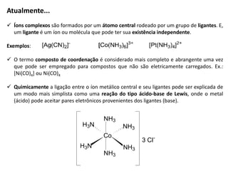 Atualmente...
 Íons complexos são formados por um átomo central rodeado por um grupo de ligantes. E,
um ligante é um íon ou molécula que pode ter sua existência independente.
Exemplos:
 O termo composto de coordenação é considerado mais completo e abrangente uma vez
que pode ser empregado para compostos que não são eletricamente carregados. Ex.:
[Ni(CO)4] ou Ni(CO)4
 Quimicamente a ligação entre o íon metálico central e seu ligantes pode ser explicada de
um modo mais simplista como uma reação do tipo ácido-base de Lewis, onde o metal
(ácido) pode aceitar pares eletrônicos provenientes dos ligantes (base).
Co
NH3
H3N
NH3
H3N
NH3
NH3
3 Cl-
 