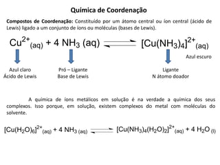 Química de Coordenação
Compostos de Coordenação: Constituído por um átomo central ou íon central (ácido de
Lewis) ligado a um conjunto de íons ou moléculas (bases de Lewis).
Cu2+
(aq) + 4 NH3 (aq) [Cu(NH3)4]2+
(aq)
Azul claro
Ácido de Lewis
Pró – Ligante
Base de Lewis
Azul escuro
Ligante
N átomo doador
A química de íons metálicos em solução é na verdade a química dos seus
complexos. Isso porque, em solução, existem complexos do metal com moléculas do
solvente.
[Cu(H2O)6]2+
(aq) + 4 NH3 (aq) [Cu(NH3)4(H2O)2]2+
(aq) + 4 H2O (l)
 