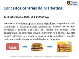 Conceitos 
centrais 
do 
Marke;ng 
1. 
NECESSIDADES, 
DESEJOS 
E 
DEMANDAS 
Demandas 
são 
desejos 
por 
produtos 
específicos, 
respaldados 
pela 
habilidade 
e 
disposição 
para 
comprá-­‐los. 
Desejos 
se 
tornam 
demandas 
quando 
apoiados 
por 
poder 
de 
compra. 
Por 
conseguinte, 
as 
empresas 
devem 
mensurar 
não 
apenas 
quantas 
pessoas 
desejam 
seu 
produto, 
mas, 
o 
mais 
importante, 
quantas 
realmente 
estão 
dispostas 
a 
habilitadas 
a 
comprá-­‐lo. 
FOME 
Graduação 
em 
Publicidade 
e 
Propaganda 
| 
Marke7ng 
| 
Profa. 
Nayane 
Monteiro 
| 
nayane@emediata.com.br 
 