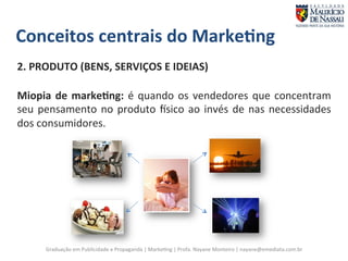 Conceitos 
centrais 
do 
Marke;ng 
2. 
PRODUTO 
(BENS, 
SERVIÇOS 
E 
IDEIAS) 
Miopia 
de 
marke;ng: 
é 
quando 
os 
vendedores 
que 
concentram 
seu 
pensamento 
no 
produto 
vsico 
ao 
invés 
de 
nas 
necessidades 
dos 
consumidores. 
Graduação 
em 
Publicidade 
e 
Propaganda 
| 
Marke7ng 
| 
Profa. 
Nayane 
Monteiro 
| 
nayane@emediata.com.br 
 