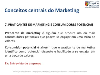 Conceitos 
centrais 
do 
Marke;ng 
7. 
PRATICANTES 
DE 
MARKETING 
E 
CONSUMIDORES 
POTENCIAIS 
Pra;cante 
de 
marke;ng 
é 
alguém 
que 
procura 
um 
ou 
mais 
consumidores 
potenciais 
que 
podem 
se 
engajar 
em 
uma 
troca 
de 
valores. 
Consumidor 
potencial 
é 
alguém 
que 
o 
pra7cante 
de 
marke7ng 
iden7fica 
como 
potencial 
disposto 
e 
habilitado 
a 
se 
engajar 
em 
uma 
troca 
de 
valores. 
Ex: 
Entrevista 
de 
emprego 
Graduação 
em 
Publicidade 
e 
Propaganda 
| 
Marke7ng 
| 
Profa. 
Nayane 
Monteiro 
| 
nayane@emediata.com.br 
 
