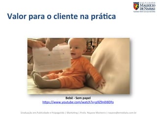 Valor 
para 
o 
cliente 
na 
prá;ca 
Bebê 
-­‐ 
Sem 
papel 
hgps://www.youtube.com/watch?v=p9Z9n0I8Dfo 
Graduação 
em 
Publicidade 
e 
Propaganda 
| 
Marke7ng 
| 
Profa. 
Nayane 
Monteiro 
| 
nayane@emediata.com.br 
 