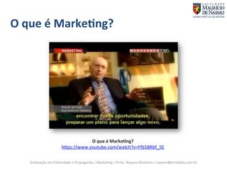 O 
que 
é 
Marke;ng? 
O 
que 
é 
Marke;ng? 
hgps://www.youtube.com/watch?v=Ff65BRbf_5E 
Graduação 
em 
Publicidade 
e 
Propaganda 
| 
Marke7ng 
| 
Profa. 
Nayane 
Monteiro 
| 
nayane@emediata.com.br 
 