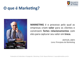 MARKETING 
é 
o 
processo 
pelo 
qual 
as 
empresas 
criam 
valor 
para 
os 
clientes 
e 
constroem 
fortes 
relacionamentos 
Graduação 
em 
Publicidade 
e 
Propaganda 
| 
Marke7ng 
| 
Profa. 
Nayane 
Monteiro 
| 
nayane@emediata.com.br 
com 
eles 
para 
capturar 
seu 
valor 
em 
troca. 
(KOTLER, 
2007) 
Livro: 
Princípios 
de 
Marke7ng 
O 
que 
é 
Marke;ng? 
 