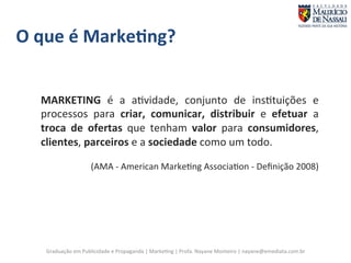 O 
que 
é 
Marke;ng? 
MARKETING 
é 
a 
a7vidade, 
conjunto 
de 
ins7tuições 
e 
processos 
para 
criar, 
comunicar, 
distribuir 
e 
efetuar 
Graduação 
em 
Publicidade 
e 
Propaganda 
| 
Marke7ng 
| 
Profa. 
Nayane 
Monteiro 
| 
nayane@emediata.com.br 
a 
troca 
de 
ofertas 
que 
tenham 
valor 
para 
consumidores, 
clientes, 
parceiros 
e 
a 
sociedade 
como 
um 
todo. 
(AMA 
-­‐ 
American 
Marke7ng 
Associa7on 
-­‐ 
Definição 
2008) 
 