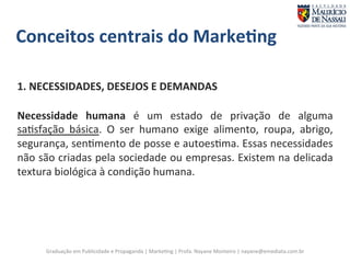 Conceitos 
centrais 
do 
Marke;ng 
1. 
NECESSIDADES, 
DESEJOS 
E 
DEMANDAS 
Necessidade 
humana 
é 
um 
estado 
de 
privação 
de 
alguma 
sa7sfação 
básica. 
O 
ser 
humano 
exige 
alimento, 
roupa, 
abrigo, 
segurança, 
sen7mento 
de 
posse 
e 
autoes7ma. 
Essas 
necessidades 
não 
são 
criadas 
pela 
sociedade 
ou 
empresas. 
Existem 
na 
delicada 
textura 
biológica 
à 
condição 
humana. 
Graduação 
em 
Publicidade 
e 
Propaganda 
| 
Marke7ng 
| 
Profa. 
Nayane 
Monteiro 
| 
nayane@emediata.com.br 
 