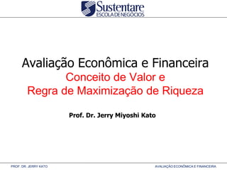 Avaliação Econômica e Financeira
Conceito de Valor e
Regra de Maximização de Riqueza
Prof. Dr. Jerry Miyoshi Kato

PROF. DR. JERRY KATO

AVALIAÇÃO ECONÔMICA E FINANCEIRA

 
