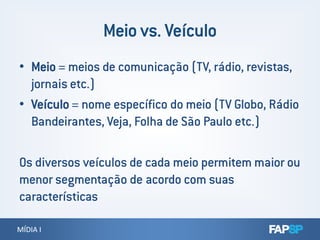 • Meio = meios de comunicação (TV, rádio, revistas,
jornais etc.)
• Veículo = nome específico do meio (TV Globo, Rádio
Bandeirantes, Veja, Folha de São Paulo etc.)
MÍDIA IMÍDIA I
Bandeirantes, Veja, Folha de São Paulo etc.)
Os diversos veículos de cada meio permitem maior ou
menor segmentação de acordo com suas
características
 