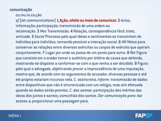 comunicação
co.mu.ni.ca.ção
sf (lat communicatione) 1 Ação, efeito ou meio de comunicar. 2 Aviso,
informação; participação; transmissão de uma ordem ou
reclamação. 3 Mec Transmissão. 4 Relação, correspondência fácil; trato,
amizade. 5 Sociol Processo pelo qual ideias e sentimentos se transmitem de
indivíduo para indivíduo, tornando possível a interação social. 6 Mil Meios para
conservar as relações entre diversos exércitos ou corpos de exército que operam
conjuntamente. 7 Lugar por onde se passa de um ponto para outro. 8 Ret Figura
que consiste em o orador tomar o auditório por árbitro da causa que defende,
MÍDIA IMÍDIA I
mostrando-se disposto a conformar-se com o que venha a ser decidido. 9 Figura
pela qual o advogado, objetivando provar a improcedência de uma imputação,
mostra que, de acordo com os argumentos do acusador, diversas pessoas e até
ele próprio estariam incursos nela. C. assíncrona, Inform: transmissão de dados
entre dispositivos que não é sincronizada com um relógio, mas sim efetuada
quando os dados estão prontos. C. dos santos: participação dos méritos das
obras dos justos e santos; comunhão dos santos. Dar comunicação para: dar
acesso a; proporcionar uma passagem para.
 