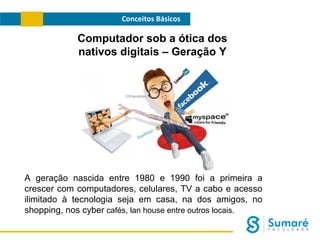 Conceitos Básicos

Computador sob a ótica dos
nativos digitais – Geração Y

A geração nascida entre 1980 e 1990 foi a primeira a
crescer com computadores, celulares, TV a cabo e acesso
ilimitado à tecnologia seja em casa, na dos amigos, no
shopping, nos cyber cafés, lan house entre outros locais.

 