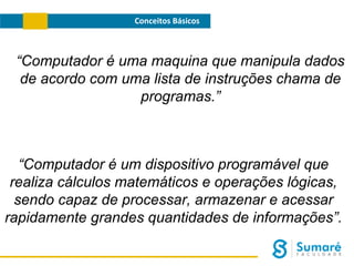 Conceitos Básicos

“Computador é uma maquina que manipula dados
de acordo com uma lista de instruções chama de
programas.”

“Computador é um dispositivo programável que
realiza cálculos matemáticos e operações lógicas,
sendo capaz de processar, armazenar e acessar
rapidamente grandes quantidades de informações”.

 