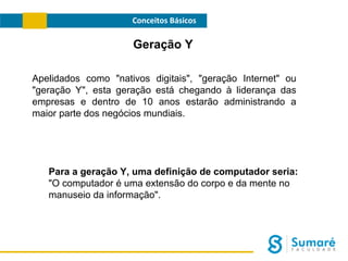Conceitos Básicos

Geração Y
Apelidados como "nativos digitais", "geração Internet" ou
"geração Y", esta geração está chegando à liderança das
empresas e dentro de 10 anos estarão administrando a
maior parte dos negócios mundiais.

Para a geração Y, uma definição de computador seria:
"O computador é uma extensão do corpo e da mente no
manuseio da informação".

 