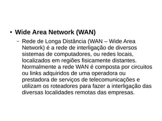 ● Wide Area Network (WAN)
– Rede de Longa Distância (WAN – Wide Area
Network) é a rede de interligação de diversos
sistemas de computadores, ou redes locais,
localizados em regiões fisicamente distantes.
Normalmente a rede WAN é composta por circuitos
ou links adquiridos de uma operadora ou
prestadora de serviços de telecomunicações e
utilizam os roteadores para fazer a interligação das
diversas localidades remotas das empresas.
 