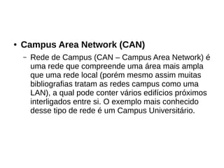● Campus Area Network (CAN)
– Rede de Campus (CAN – Campus Area Network) é
uma rede que compreende uma área mais ampla
que uma rede local (porém mesmo assim muitas
bibliografias tratam as redes campus como uma
LAN), a qual pode conter vários edifícios próximos
interligados entre si. O exemplo mais conhecido
desse tipo de rede é um Campus Universitário.
 
