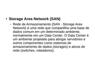 ● Storage Area Network (SAN)
– Rede de Armazenamento (SAN - Storage Area
Network) é uma rede que compartilha uma base de
dados comum em um determinado ambiente,
normalmente em um Data Center. O Data Center é
um ambiente projetado para abrigar servidores e
outros componentes como sistemas de
armazenamento de dados (storages) e ativos de
rede (switches, roteadores).
 