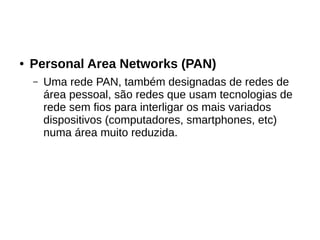 ● Personal Area Networks (PAN)
– Uma rede PAN, também designadas de redes de
área pessoal, são redes que usam tecnologias de
rede sem fios para interligar os mais variados
dispositivos (computadores, smartphones, etc)
numa área muito reduzida.
 