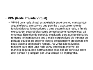 ● VPN (Rede Privada Virtual)
– VPN é uma rede virtual estabelecida entre dois ou mais pontos,
a qual oferece um serviço que permite o acesso remoto de
funcionários ou fornecedores a uma determinada rede, a fim de
executarem suas tarefas como se estivessem na rede local da
empresa. Este tipo de conexão é utilizada para que funcionários
remotos tenham acesso aos e-mails corporativos via Intranet ou
para as equipes de suporte técnico solucionarem problemas em
seus sistema de maneira remota. As VPNs são utilizadas
também para criar uma rede WAN através da Internet de
maneira segura, pois normalmente esse tipo de conexão entre
dois pontos é protegido por uma técnica de criptografia.
 