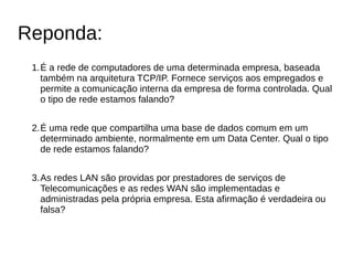 Reponda:
1.É a rede de computadores de uma determinada empresa, baseada
também na arquitetura TCP/IP. Fornece serviços aos empregados e
permite a comunicação interna da empresa de forma controlada. Qual
o tipo de rede estamos falando?
2.É uma rede que compartilha uma base de dados comum em um
determinado ambiente, normalmente em um Data Center. Qual o tipo
de rede estamos falando?
3.As redes LAN são providas por prestadores de serviços de
Telecomunicações e as redes WAN são implementadas e
administradas pela própria empresa. Esta afirmação é verdadeira ou
falsa?
 