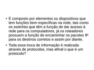 ● É composto por elementos ou dispositivos que
tem funções bem específicas na rede, tais como
os switches que têm a função de dar acesso à
rede para os computadores, já os roteadores
possuem a função de encaminhar os pacotes IP
para os destinos corretos e assim por diante.
● Toda essa troca de informação é realizada
através de protocolos, mas afinal o que é um
protocolo?
 