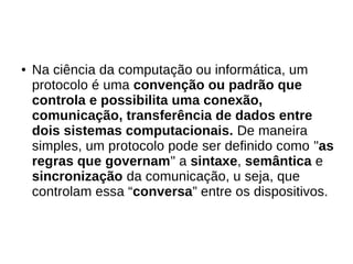 ● Na ciência da computação ou informática, um
protocolo é uma convenção ou padrão que
controla e possibilita uma conexão,
comunicação, transferência de dados entre
dois sistemas computacionais. De maneira
simples, um protocolo pode ser definido como "as
regras que governam" a sintaxe, semântica e
sincronização da comunicação, u seja, que
controlam essa “conversa” entre os dispositivos.
 
