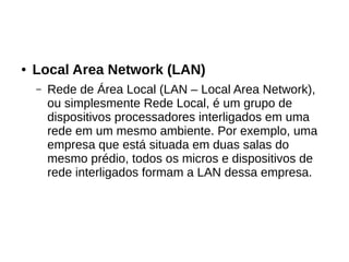 ● Local Area Network (LAN)
– Rede de Área Local (LAN – Local Area Network),
ou simplesmente Rede Local, é um grupo de
dispositivos processadores interligados em uma
rede em um mesmo ambiente. Por exemplo, uma
empresa que está situada em duas salas do
mesmo prédio, todos os micros e dispositivos de
rede interligados formam a LAN dessa empresa.
 
