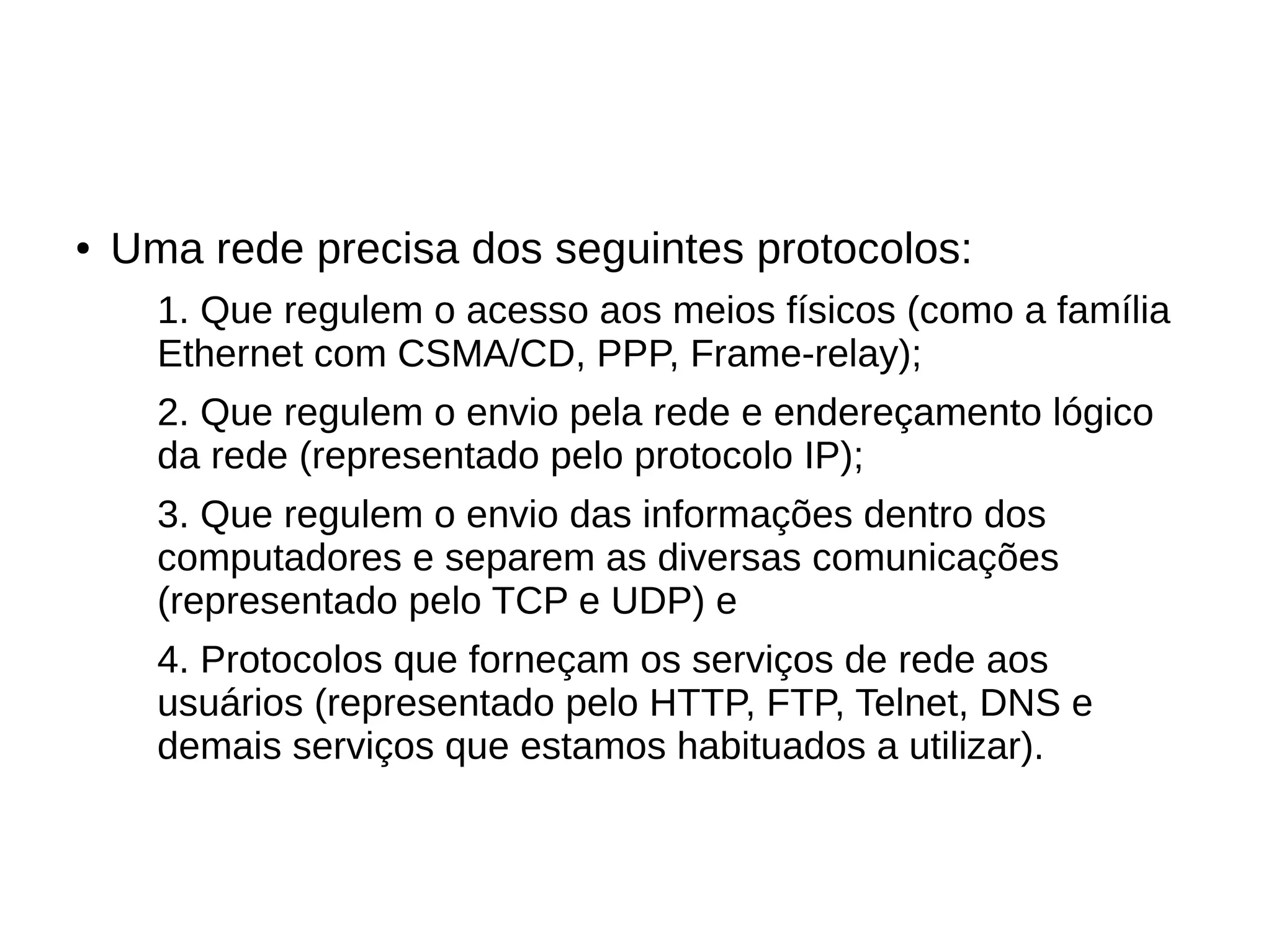 ● Uma rede precisa dos seguintes protocolos:
1. Que regulem o acesso aos meios físicos (como a família
Ethernet com CSMA/CD, PPP, Frame-relay);
2. Que regulem o envio pela rede e endereçamento lógico
da rede (representado pelo protocolo IP);
3. Que regulem o envio das informações dentro dos
computadores e separem as diversas comunicações
(representado pelo TCP e UDP) e
4. Protocolos que forneçam os serviços de rede aos
usuários (representado pelo HTTP, FTP, Telnet, DNS e
demais serviços que estamos habituados a utilizar).
 