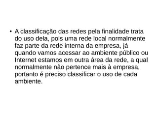 ● A classificação das redes pela finalidade trata
do uso dela, pois uma rede local normalmente
faz parte da rede interna da empresa, já
quando vamos acessar ao ambiente público ou
Internet estamos em outra área da rede, a qual
normalmente não pertence mais à empresa,
portanto é preciso classificar o uso de cada
ambiente.
 