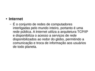 ● Internet
– É o conjunto de redes de computadores
interligadas pelo mundo inteiro, portanto é uma
rede pública. A Internet utiliza a arquitetura TCP/IP
e disponibiliza o acesso a serviços de rede
disponibilizados ao redor do globo, permitindo a
comunicação e troca de informação aos usuários
de todo planeta.
 