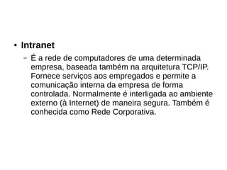 ● Intranet
– É a rede de computadores de uma determinada
empresa, baseada também na arquitetura TCP/IP.
Fornece serviços aos empregados e permite a
comunicação interna da empresa de forma
controlada. Normalmente é interligada ao ambiente
externo (à Internet) de maneira segura. Também é
conhecida como Rede Corporativa.
 