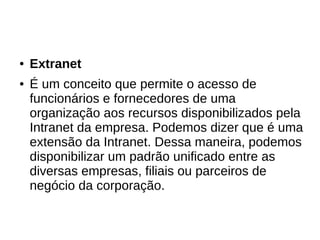 ● Extranet
● É um conceito que permite o acesso de
funcionários e fornecedores de uma
organização aos recursos disponibilizados pela
Intranet da empresa. Podemos dizer que é uma
extensão da Intranet. Dessa maneira, podemos
disponibilizar um padrão unificado entre as
diversas empresas, filiais ou parceiros de
negócio da corporação.
 