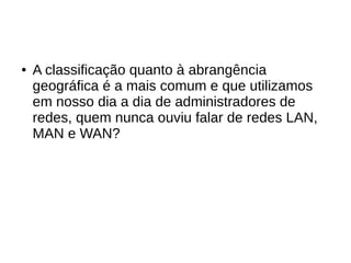 ● A classificação quanto à abrangência
geográfica é a mais comum e que utilizamos
em nosso dia a dia de administradores de
redes, quem nunca ouviu falar de redes LAN,
MAN e WAN?
 