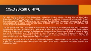 COMO SURGIU O HTML
Em 1980, o Físico Britânico Tim Berners-Lee, iniciou um projeto baseado na Marcação de HiperTexto,
denominado ENQUIRE. Este projeto foi realizado inicialmente através da linguagem de programação Pascal.
Anos mais tarde, em 1889, Tim Berners-Lee e o estudante Robert Cailliau conseguiram implementar a primeira
comunicação entre o usuário e servidor através do protocolo HTTP. Com isso, surgia então a World Wide Web
(www), a web que conhecemos hoje.
Com o objetivo de facilitar comunicação e disseminação de documentos entre pesquisadores, ele criou então a
linguagem de marcação de hipertexto, o HTML. A sua primeira versão foi publicada em 1991 e foi baseada na
SGML, uma linguagem de marcação utilizada para a estruturação de documentos. O SGML já possuía diversas
tags que foram herdadas pelo HTML. Contudo, a maior diferença entre essas duas linguagens, é que o HTML
implementava a tag <a>, permitindo a ligação de uma página a outra, conhecido como link. A interligação
entre documentos é a base do funcionamento de toda Web.
A linguagem de marcação de hipertexto ficou bastante conhecida quando começou a ser utilizada para formar
a rede pública daquela época. Alguns anos mais tarde, se tornaria a linguagem padrão da internet que
conhecemos hoje.
 