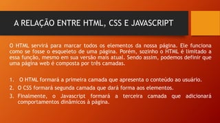 A RELAÇÃO ENTRE HTML, CSS E JAVASCRIPT
O HTML servirá para marcar todos os elementos da nossa página. Ele funciona
como se fosse o esqueleto de uma página. Porém, sozinho o HTML é limitado a
essa função, mesmo em sua versão mais atual. Sendo assim, podemos definir que
uma página web é composta por três camadas.
1. O HTML formará a primeira camada que apresenta o conteúdo ao usuário.
2. O CSS formará segunda camada que dará forma aos elementos.
3. Finalmente, o Javascript formará a terceira camada que adicionará
comportamentos dinâmicos à página.
 