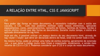 A RELAÇÃO ENTRE HTML, CSS E JAVASCRIPT
CSS
Para poder dar forma ao nosso documento, é necessário trabalhar com o estilo em
cascata, o CSS. Com isso podemos estilizar todos nossos elementos, aplicando
espaçamentos, cores, posicionamentos, tamanho de fontes, famílias de fontes, bordas e
outros efeitos visuais que dão forma ao documento. Durante muito tempo, o estilo era
aplicado diretamente na tag html.
Hoje em dia, é possível utilizar um espaço dentro do seu documento html, através da
tag <style></style> que deve ser declarada dentro do head, onde irá conter todo o CSS.
Da mesma forma, pode-se utilizar uma folha de estilos externa, geralmente de extensão
.css , o que deixa o código muito mais limpo e organizado. Atualmente, a versão mais
recente do CSS é o CSS 3. Podemos considerar que o CSS é o corpo do nosso documento.
 