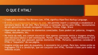 O QUE É HTML?
• Criada pelo britânico Tim Berners-Lee, HTML significa HiperText Markup Language.
• O HTML é o componente básico da web, ele permite inserir o conteúdo e estabelecer a
estrutura básica de um site. Para executar o conteúdo escrito pelo HTML, necessitamos
de um aplicativo chamado navegador: Chrome, Firefox, Edge, Brave
• Hipertextos são conjuntos de elementos conectados. Esses podem ser palavras, imagens,
vídeos, documento, etc.
• No inicio da web, era comum encontrar sites apenas contendo textos e imagens simples,
com estrutura básica e sem estilizações. Porém, nos dias atuais, muito dificilmente você
encontrará sites que possuam apenas elementos HTML. Portanto, podemos considerar o
HTML o “esqueleto” da sua página.
• Imagine então que além do esqueleto, é necessário ter o corpo. Para isso, temos então as
linguagens CSS e o JavaScript, que em conjunto com HTML, formam a base para todos os
websites atuais.
 