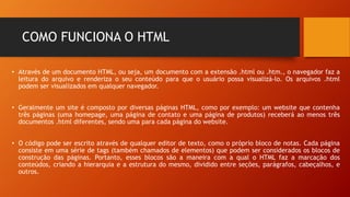 COMO FUNCIONA O HTML
• Através de um documento HTML, ou seja, um documento com a extensão .html ou .htm., o navegador faz a
leitura do arquivo e renderiza o seu conteúdo para que o usuário possa visualizá-lo. Os arquivos .html
podem ser visualizados em qualquer navegador.
• Geralmente um site é composto por diversas páginas HTML, como por exemplo: um website que contenha
três páginas (uma homepage, uma página de contato e uma página de produtos) receberá ao menos três
documentos .html diferentes, sendo uma para cada página do website.
• O código pode ser escrito através de qualquer editor de texto, como o próprio bloco de notas. Cada página
consiste em uma série de tags (também chamados de elementos) que podem ser considerados os blocos de
construção das páginas. Portanto, esses blocos são a maneira com a qual o HTML faz a marcação dos
conteúdos, criando a hierarquia e a estrutura do mesmo, dividido entre seções, parágrafos, cabeçalhos, e
outros.
 
