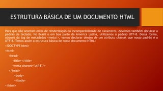 ESTRUTURA BÁSICA DE UM DOCUMENTO HTML
Para que não ocorram erros de renderização ou incompatibilidade de caracteres, devemos também declarar o
padrão de teclado. No Brasil e em boa parte da América Latina, utilizamos o padrão UTF-8. Dessa forma,
através da tag de metadados <meta/>, vamos declarar dentro de um atributo charset que nosso padrão é o
UTF-8. Temos assim a estrutura básica de nosso documento HTML:
<!DOCTYPE html>
<html>
<head>
<title></title>
<meta charset="utf-8"/>
</head>
<body>
</body>
</html>
 