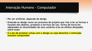 10
Interação Humano - Computador
• Por ser artificial, depende de design
• Entende-se design como um processo de projeto que visa criar as formas e
funções dos objetos, produtos e serviços de uso, forma de torna-los
adequados ás necessidades de seus usuários e/ou ao efeitos desejados
sobre esses
• É o ato de projetar coisas com o design ou seja desenhar a interação
humano computador
 