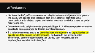12
Affordances
• Na área de IHC, Affordance é uma relação entre um objeto e uma pessoa
(no caso, um agente que interage com esse objeto), significa uma
característica do objeto capaz de revelar aos seus usuários o que se pode
fazer com ele.
• Conceito criado originalmente pelo psicólogo J. J. Gibson e posteriormente
adaptado para o mundo de Design por Don Norman.
• É o relacionamento entre as propriedades do objeto e as capacidades do
agente de determinar intuitivamente, ou baseado em experiências
anteriores, como o objeto pode ser usado, sem necessidade de
explicações, rótulos ou instruções.
 