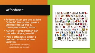 13
Affordance
• Podemos dizer que uma cadeira
“affords” (serve para, passa a
utilidade de) suporte e,
consequentemente, sentar.
• “Afford” = proporcionar, dar,
conceder, dispor, permitir.
• Para a affordance existir, é
preciso considerar as duas
variáveis:
• propriedades (do objeto)
• capacidades (do agente).
 