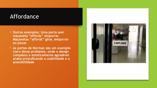 15
Affordance
• Outros exemplos: Uma porta sem
maçaneta “affords” empurrar.
Maçanetas “affords” girar, empurrar
ou puxar.
• As portas de Norman são um exemplo
claro desse problema, onde o design
complexo e esteticamente agradável
acaba prejudicando a usabilidade e a
acessibilidade
 