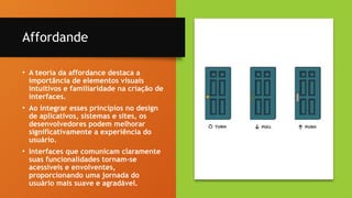 16
Affordande
• A teoria da affordance destaca a
importância de elementos visuais
intuitivos e familiaridade na criação de
interfaces.
• Ao integrar esses princípios no design
de aplicativos, sistemas e sites, os
desenvolvedores podem melhorar
significativamente a experiência do
usuário.
• Interfaces que comunicam claramente
suas funcionalidades tornam-se
acessíveis e envolventes,
proporcionando uma jornada do
usuário mais suave e agradável.
 