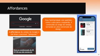 17
Affordances
A affordance do campo da Google é
me levar a escrever “pesquisar”
Essa familiaridade com padrões,
como a seta para a esquerda, é
construída ao longo do tempo,
tornando-se uma convenção de
design.
 