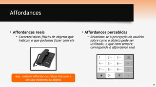 18
Affordances
• Affordances reais
• Características físicas de objetos que
indicam o que podemos fazer com ele
• Affordances percebidas
• Relaciona-se à percepção do usuário
sobre como o objeto pode ser
utilizado, o que nem sempre
corresponde à affordance real
Mas, existem Affordances falsas induzem a
um uso incorreto do objeto
 