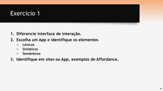 20
Exercício 1
1. Diferencie interface de interação.
2. Escolha um App e identifique os elementos
o Léxicos
o Sintáticos
o Semânticos
3. Identifique em sites ou App, exemplos de Affordance.
 