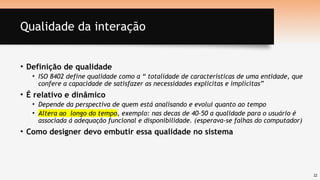 22
Qualidade da interação
• Definição de qualidade
• ISO 8402 define qualidade como a “ totalidade de características de uma entidade, que
confere a capacidade de satisfazer as necessidades explicitas e implícitas”
• É relativo e dinâmico
• Depende da perspectiva de quem está analisando e evolui quanto ao tempo
• Altera ao longo do tempo, exemplo: nas decas de 40-50 a qualidade para o usuário é
associada á adequação funcional e disponibilidade. (esperava-se falhas do computador)
• Como designer devo embutir essa qualidade no sistema
 